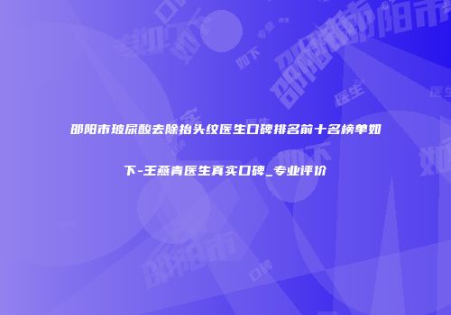 邵阳市玻尿酸去除抬头纹医生口碑排名前十名榜单如下-王燕青医生真实口碑_专业评价