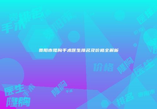 贵阳市隆胸手术医生排名及价格全解析