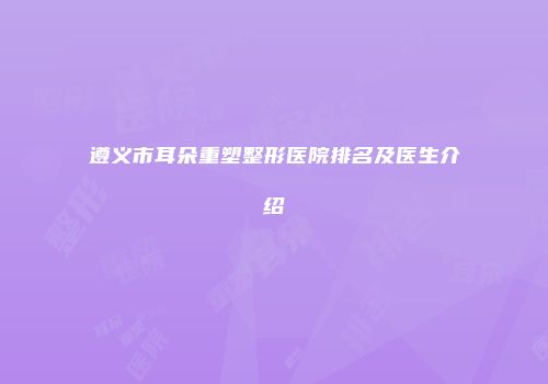 遵义市耳朵重塑整形医院排名及医生介绍