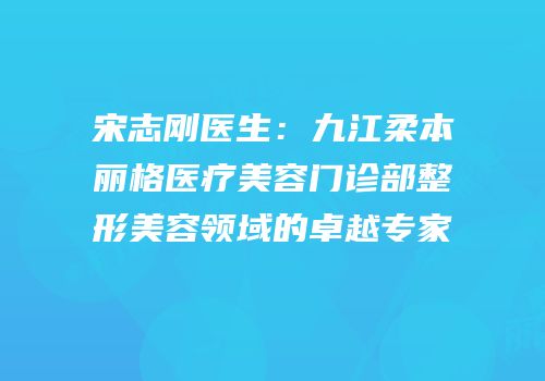 宋志刚医生：九江柔本丽格医疗美容门诊部整形美容领域的卓越专家