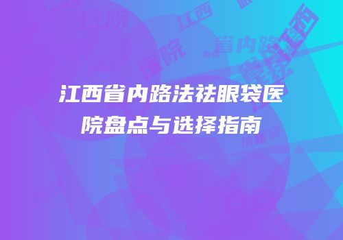 江西省内路法祛眼袋医院盘点与选择指南