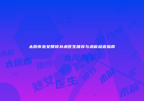太原市处女膜修补术医生推荐与术前检查指南