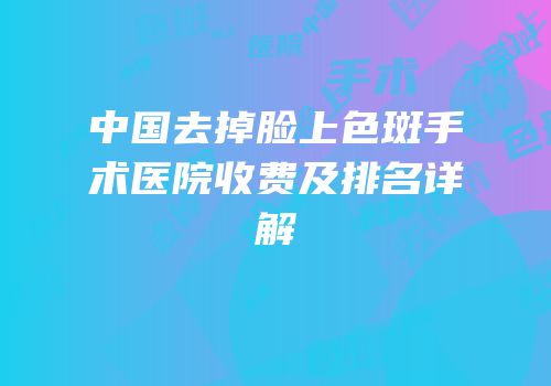 中国去掉脸上色斑手术医院收费及排名详解