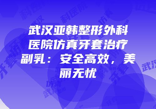 武汉亚韩整形外科医院仿真牙套治疗副乳：安全高效，美丽无忧