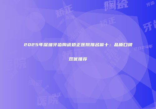 2025年深圳牙齿陶瓷矫正医院排名前十：品质口碑双优推荐