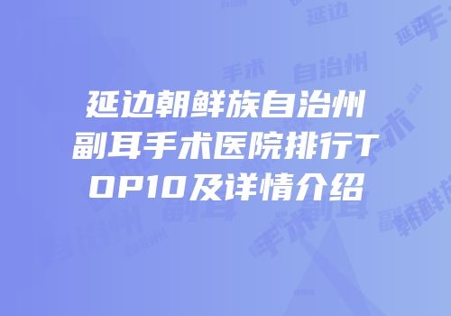 延边朝鲜族自治州副耳手术医院排行TOP10及详情介绍