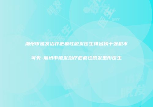 潮州市植发治疗疤痕性脱发医生排名榜十强机不可失-潮州市植发治疗疤痕性脱发整形医生