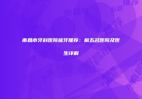 南昌市牙科医院拔牙推荐：前五名医院及医生详解