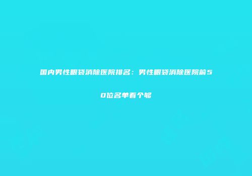 国内男性眼袋消除医院排名：男性眼袋消除医院前50位名单看个够