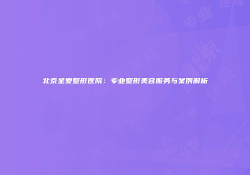 北京圣爱整形医院：专业整形美容服务与案例解析