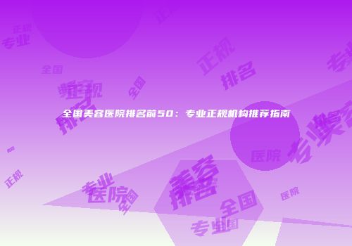 全国美容医院排名前50：专业正规机构推荐指南