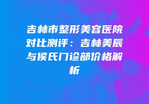 吉林市整形美容医院对比测评：吉林美辰与侯氏门诊部价格解析