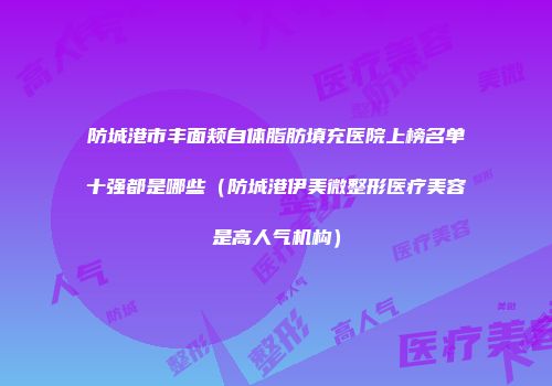 防城港市丰面颊自体脂肪填充医院上榜名单十强都是哪些（防城港伊美微整形医疗美容是高人气机构）