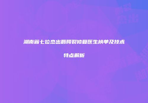 湖南省七位杰出唇腭裂修复医生榜单及技术特点解析