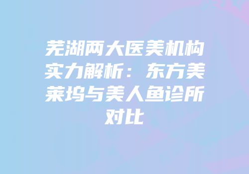 芜湖两大医美机构实力解析：东方美莱坞与美人鱼诊所对比