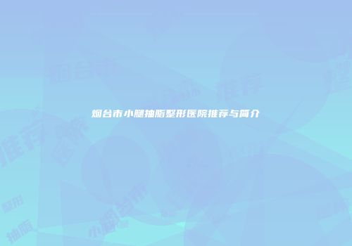 烟台市小腿抽脂整形医院推荐与简介