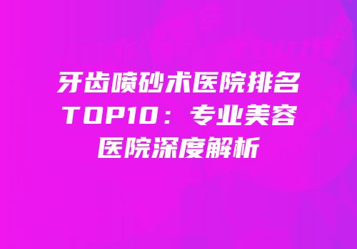 牙齿喷砂术医院排名TOP10：专业美容医院深度解析