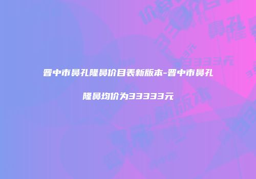 晋中市鼻孔隆鼻价目表新版本-晋中市鼻孔隆鼻均价为33333元