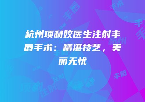 杭州项利姣医生注射丰唇手术：精湛技艺，美丽无忧