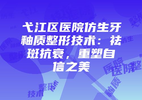 弋江区医院仿生牙釉质整形技术：祛斑抗衰，重塑自信之美