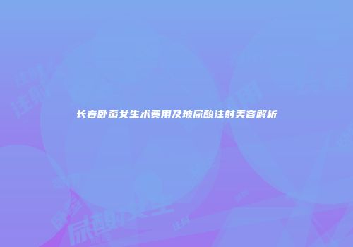 长春卧蚕女生术费用及玻尿酸注射美容解析