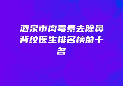 酒泉市肉毒素去除鼻背纹医生排名榜前十名