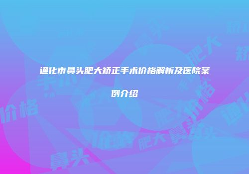 通化市鼻头肥大矫正手术价格解析及医院案例介绍