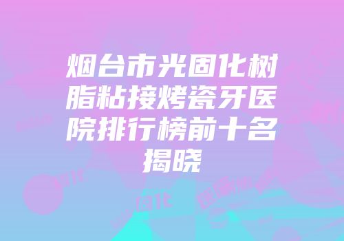 烟台市光固化树脂粘接烤瓷牙医院排行榜前十名揭晓