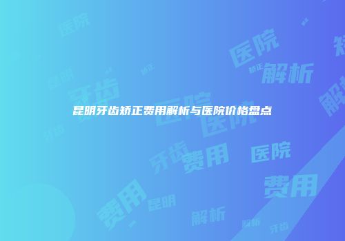 昆明牙齿矫正费用解析与医院价格盘点