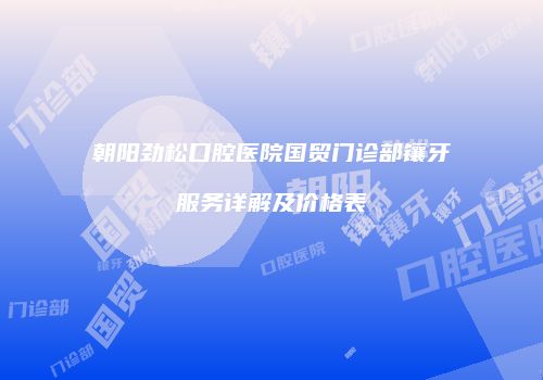 朝阳劲松口腔医院国贸门诊部镶牙服务详解及价格表