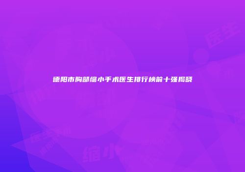 德阳市胸部缩小手术医生排行榜前十强揭晓