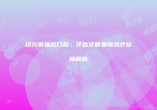 绍兴祝强松口腔：牙齿牙龈萎缩治疗价格解析