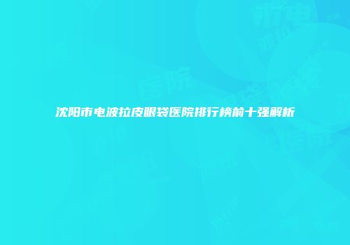 沈阳市电波拉皮眼袋医院排行榜前十强解析