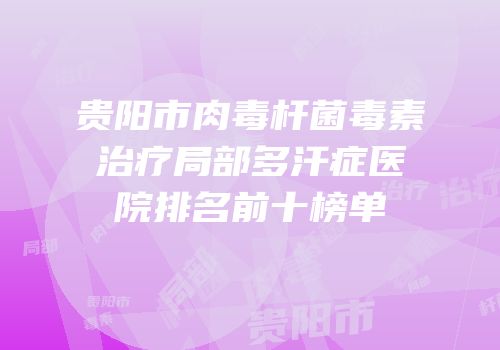 贵阳市肉毒杆菌毒素治疗局部多汗症医院排名前十榜单
