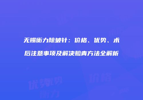 无锡衡力除皱针：价格、优势、术后注意事项及解决脸青方法全解析
