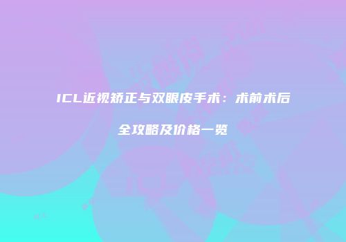 ICL近视矫正与双眼皮手术：术前术后全攻略及价格一览