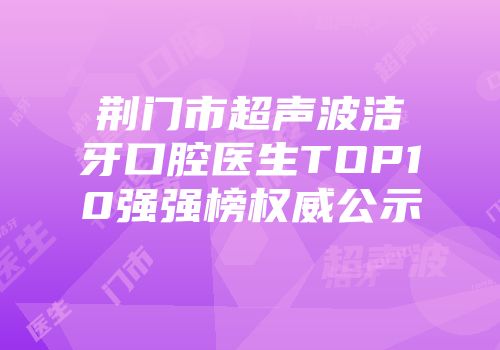 荆门市超声波洁牙口腔医生TOP10强强榜权威公示