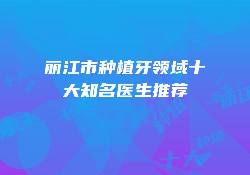 丽江市种植牙领域十大知名医生推荐