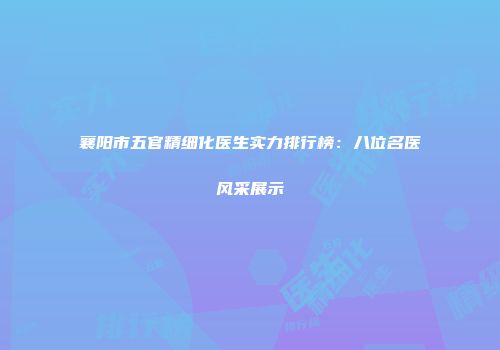 襄阳市五官精细化医生实力排行榜：八位名医风采展示