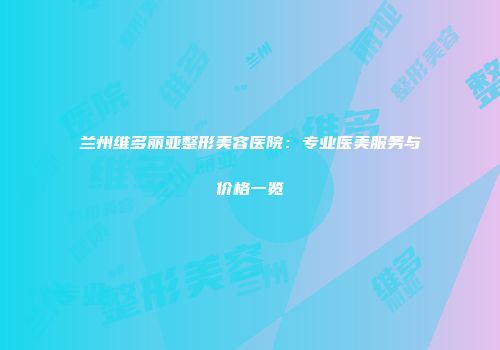兰州维多丽亚整形美容医院：专业医美服务与价格一览