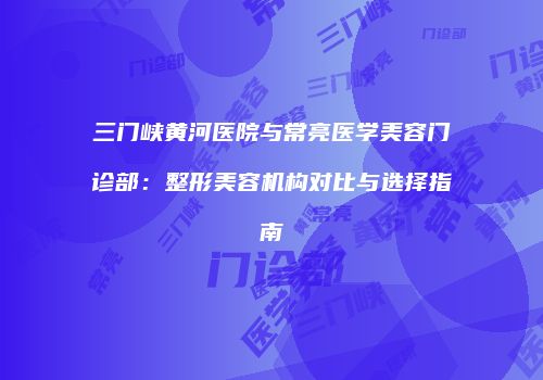 三门峡黄河医院与常亮医学美容门诊部：整形美容机构对比与选择指南