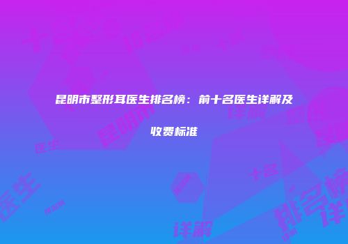 昆明市整形耳医生排名榜：前十名医生详解及收费标准