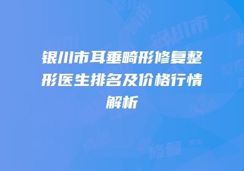 银川市耳垂畸形修复整形医生排名及价格行情解析