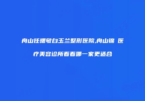 舟山任曙敏白玉兰整形医院,舟山锦媄医疗美容诊所看看哪一家更适合
