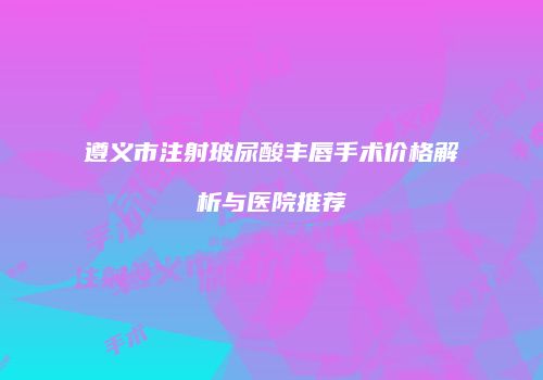 遵义市注射玻尿酸丰唇手术价格解析与医院推荐