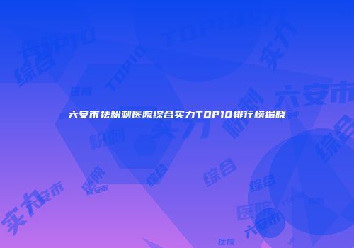 六安市祛粉刺医院综合实力TOP10排行榜揭晓