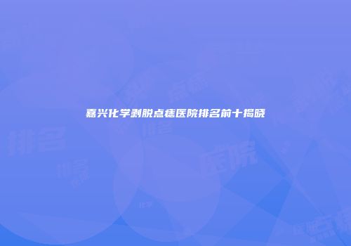 嘉兴化学剥脱点痣医院排名前十揭晓