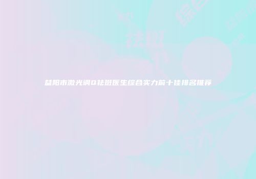 益阳市激光调Q祛斑医生综合实力前十佳排名推荐