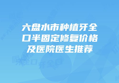 六盘水市种植牙全口半固定修复价格及医院医生推荐