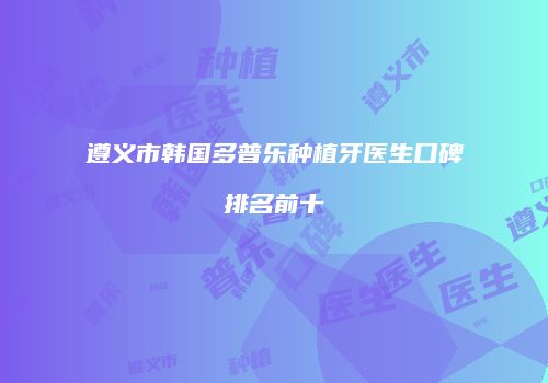 遵义市韩国多普乐种植牙医生口碑排名前十